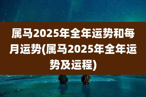 属马2025年全年运势和每月运势(属马2025年全年运势及运程)