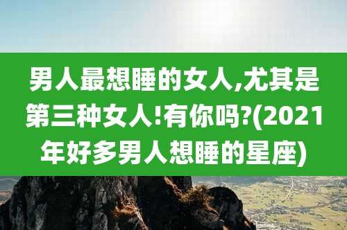 男人最想睡的女人,尤其是第三种女人!有你吗?(2021年好多男人想睡的星座)