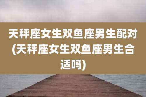 天秤座女生双鱼座男生配对(天秤座女生双鱼座男生合适吗)