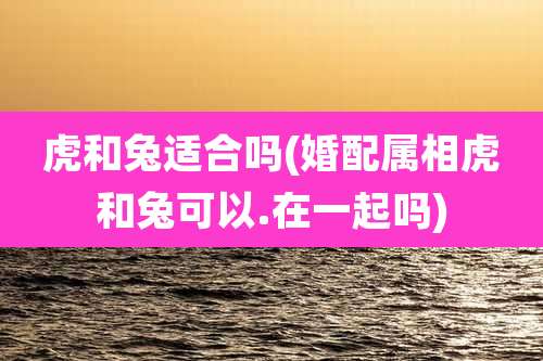 虎和兔适合吗(婚配属相虎和兔可以.在一起吗)