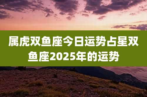 属虎双鱼座今日运势占星双鱼座2025年的运势