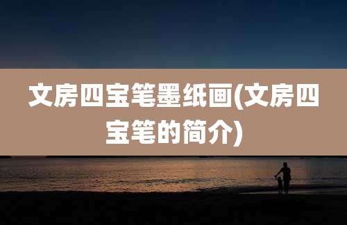 文房四宝笔墨纸画(文房四宝笔的简介)