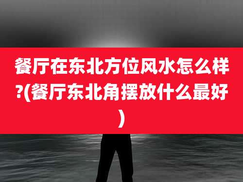 餐厅在东北方位风水怎么样?(餐厅东北角摆放什么最好)