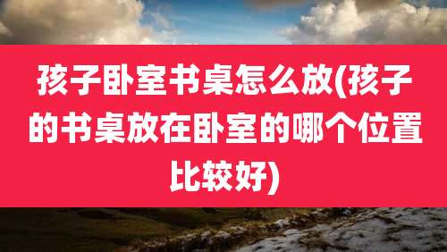 孩子卧室书桌怎么放(孩子的书桌放在卧室的哪个位置比较好)