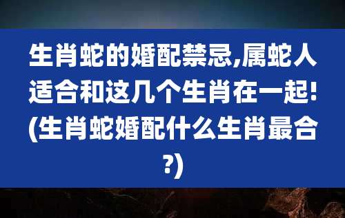 生肖蛇的婚配禁忌,属蛇人适合和这几个生肖在一起!(生肖蛇婚配什么生肖最合?)