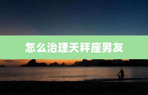 怎么治理天秤座男友