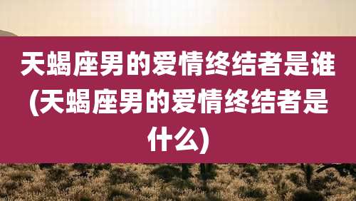 天蝎座男的爱情终结者是谁(天蝎座男的爱情终结者是什么)