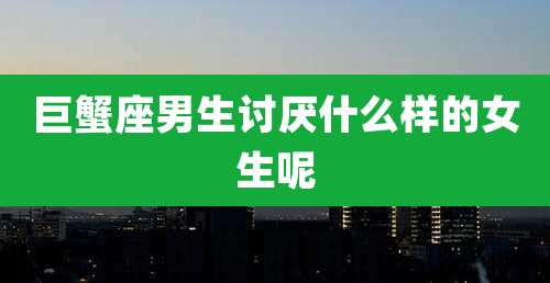 巨蟹座男生讨厌什么样的女生呢