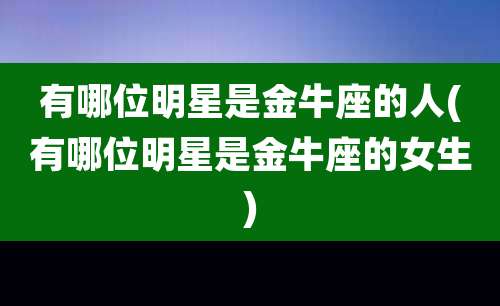 有哪位明星是金牛座的人(有哪位明星是金牛座的女生)