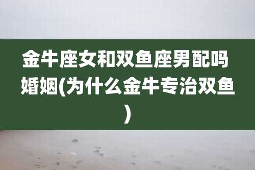 金牛座女和双鱼座男配吗 婚姻(为什么金牛专治双鱼)
