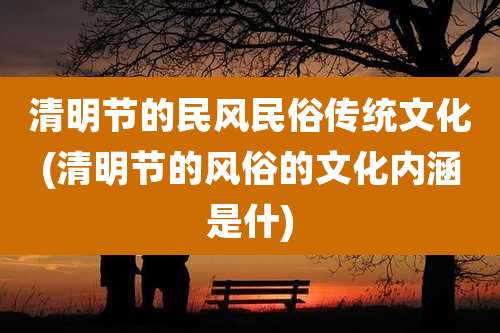 清明节的民风民俗传统文化(清明节的风俗的文化内涵是什)