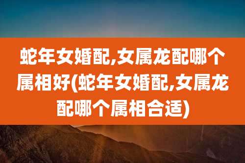 蛇年女婚配,女属龙配哪个属相好(蛇年女婚配,女属龙配哪个属相合适)