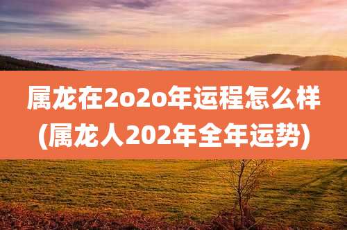 属龙在2o2o年运程怎么样(属龙人202年全年运势)