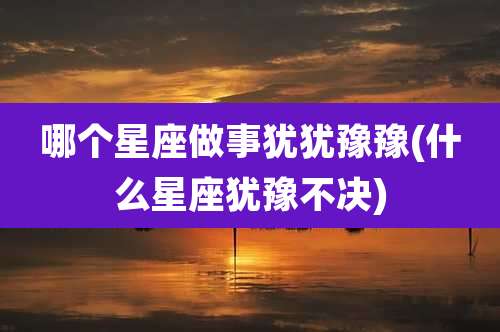 哪个星座做事犹犹豫豫(什么星座犹豫不决)