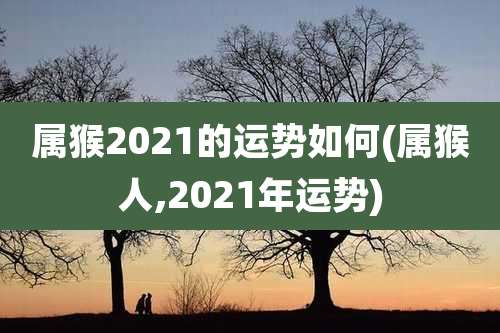 属猴2021的运势如何(属猴人,2021年运势)