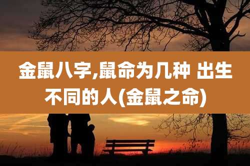 金鼠八字,鼠命为几种 出生不同的人(金鼠之命)