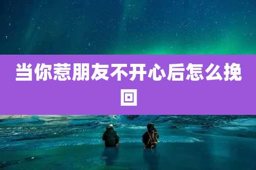 当你惹朋友不开心后怎么挽回