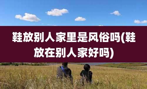 鞋放别人家里是风俗吗(鞋放在别人家好吗)