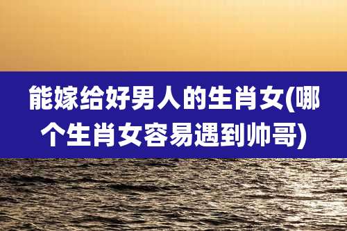 能嫁给好男人的生肖女(哪个生肖女容易遇到帅哥)