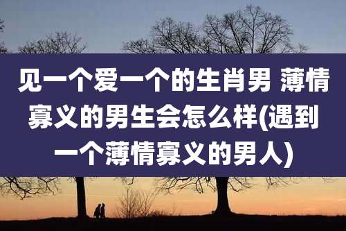 见一个爱一个的生肖男 薄情寡义的男生会怎么样(遇到一个薄情寡义的男人)