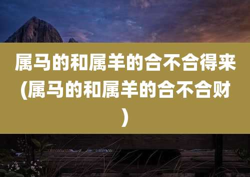 属马的和属羊的合不合得来(属马的和属羊的合不合财)