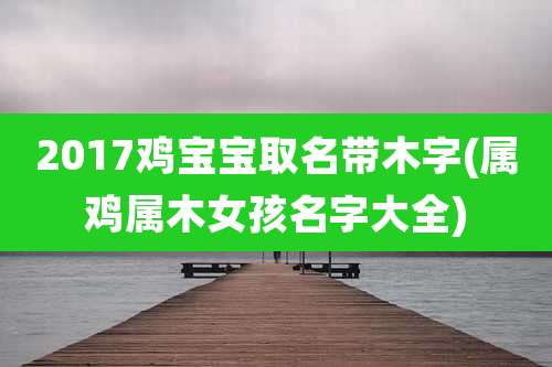2017鸡宝宝取名带木字(属鸡属木女孩名字大全)