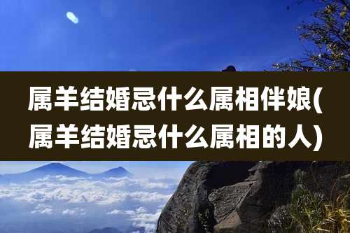 属羊结婚忌什么属相伴娘(属羊结婚忌什么属相的人)