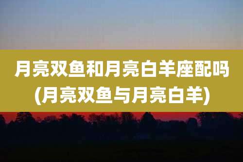 月亮双鱼和月亮白羊座配吗(月亮双鱼与月亮白羊)