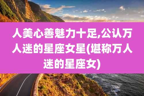 人美心善魅力十足,公认万人迷的星座女星(堪称万人迷的星座女)