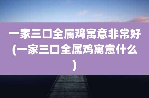 一家三口全属鸡寓意非常好(一家三口全属鸡寓意什么)