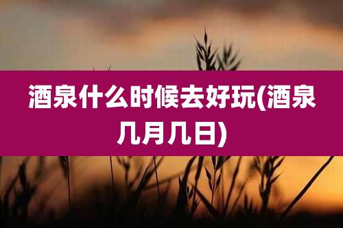 酒泉什么时候去好玩(酒泉几月几日)