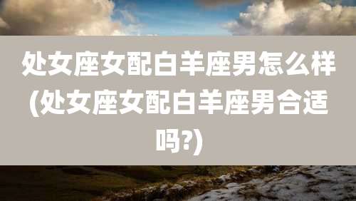 处女座女配白羊座男怎么样(处女座女配白羊座男合适吗?)