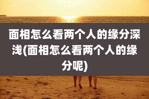 面相怎么看两个人的缘分深浅(面相怎么看两个人的缘分呢)