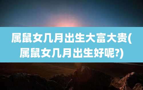 属鼠女几月出生大富大贵(属鼠女几月出生好呢?)