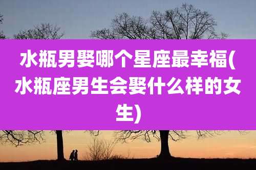 水瓶男娶哪个星座最幸福(水瓶座男生会娶什么样的女生)