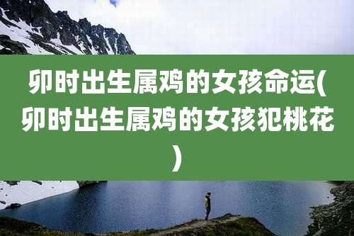 卯时出生属鸡的女孩命运(卯时出生属鸡的女孩犯桃花)