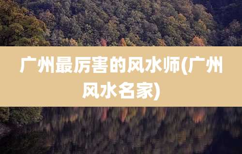 广州最厉害的风水师(广州风水名家)