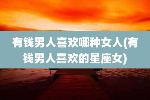 有钱男人喜欢哪种女人(有钱男人喜欢的星座女)