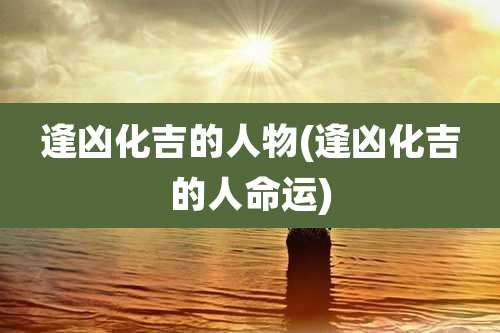 逢凶化吉的人物(逢凶化吉的人命运)