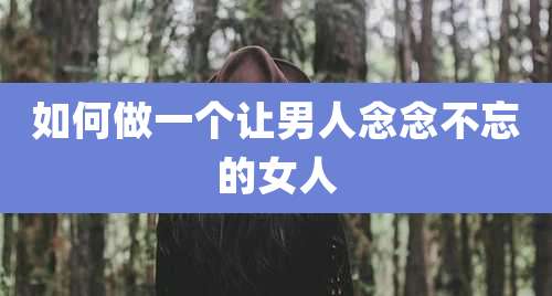 如何做一个让男人念念不忘的女人