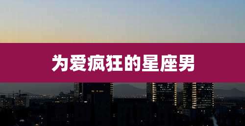 为爱疯狂的星座男