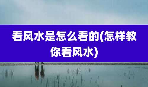 看风水是怎么看的(怎样教你看风水)