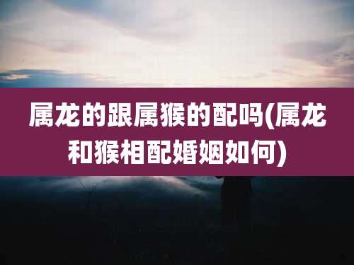 属龙的跟属猴的配吗(属龙和猴相配婚姻如何)