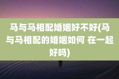 马与马相配婚姻好不好(马与马相配的婚姻如何 在一起好吗)