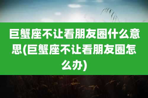 巨蟹座不让看朋友圈什么意思(巨蟹座不让看朋友圈怎么办)