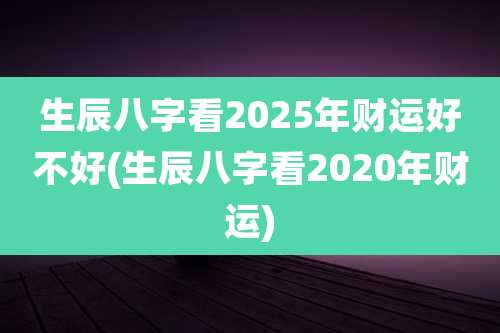 生辰八字看2025年财运好不好(生辰八字看2020年财运)