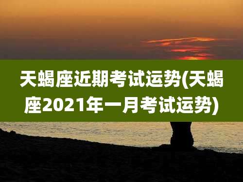 天蝎座近期考试运势(天蝎座2021年一月考试运势)