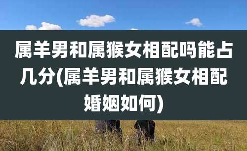 属羊男和属猴女相配吗能占几分(属羊男和属猴女相配婚姻如何)