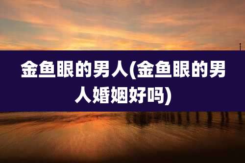 金鱼眼的男人(金鱼眼的男人婚姻好吗)
