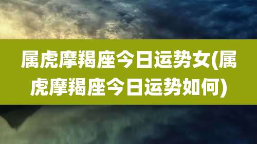 属虎摩羯座今日运势女(属虎摩羯座今日运势如何)